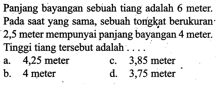 Panjang bayangan sebuah tiang adalah 6 meter. Pada saat yang sama, sebuah tongkat berukuran 2,5 meter mempunyai panjang bayangan 4 meter. Tinggi tiang tersebut adalah ....