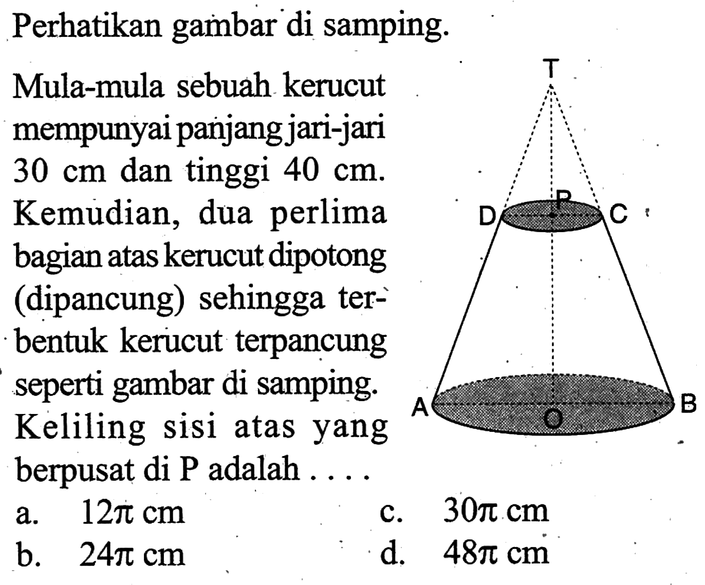 perhatikan gambar di samping.T D P C A O BMula-mula sebuah kerucut mempunyai panjang jari-jari  30 cm  dan tinggi  40 cm . Kemudian, dua perlima bagian atas kerucut dipotong (dipancung) sehingga terbentuk kerucut terpancung seperti gambar di samping. Keliling sisi atas yang berpusat di P adalah ... 