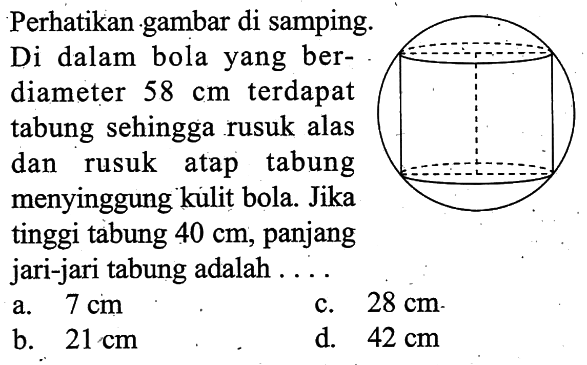 Perhatikan gambar di samping. Di dalam bola yang berdiameter  58 cm  terdapat tabung sehingga rusuk alas dan rusuk atap tabung menyinggung kulit bola. Jika tinggi tabung  40 cm , panjang jari-jari tabung adalah ....