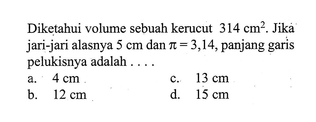 Diketahui volume sebuah kerucut  314 cm^2. Jika jari-jari alasnya 5 cm dan pi=3,14, panjang garis pelukisnya adalah ....