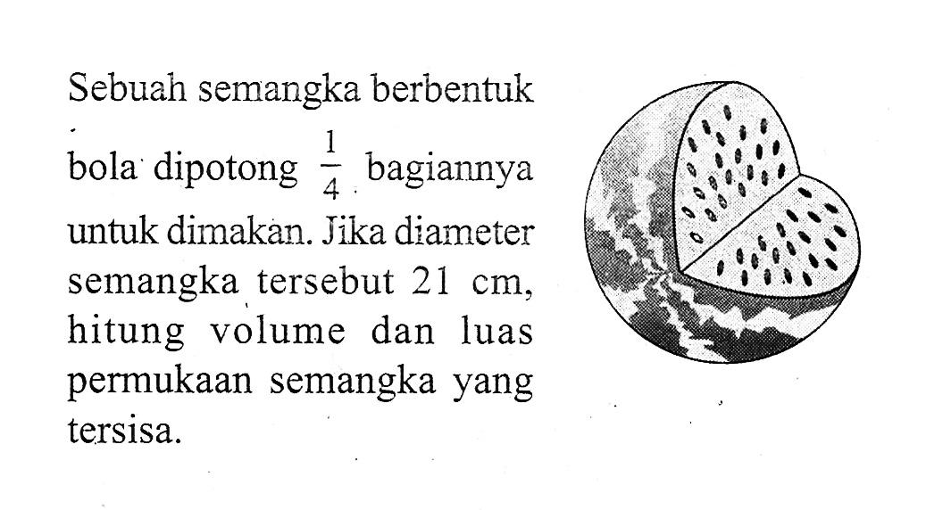 Sebuah semangka berbentuk bola dipotong  1/4  bagiannya untuk dimakan. Jika diameter semangka tersebut 21 cm, hitung volume dan luas permukaan semangka yang tersisa.