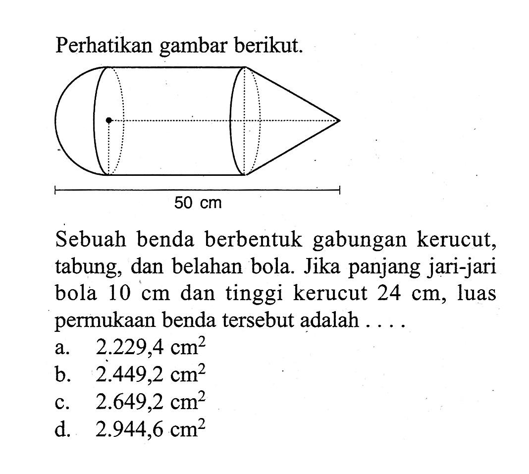 Perhatikan gambar berikut. 50 cm Sebuah benda berbentuk gabungan kerucut, tabung, dan belahan bola. Jika panjang jari-jari bola 10 cm dan tinggi kerucut 24 cm, luas permukaan benda tersebut adalah.... 