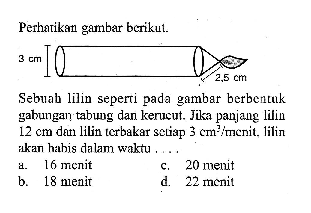 Perhatikan gambar berikut. 3 cm 2,5 cmSebuah lilin seperti pada gambar berbentuk gabungan tabung dan kerucut. Jika panjang lilin  12 cm  dan lilin terbakar setiap  3 cm^3/menit. lilin akan habis dalam waktu ...a. 16 menitc. 20 menitb. 18 menitd. 22 menit