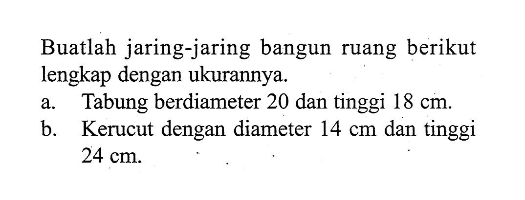 Buatlah jaring-jaring bangun ruang berikut lengkap dengan ukurannya.
a. Tabung berdiameter 20 dan tinggi 18 cm.
b. Kerucut dengan diameter 14 cm dan tinggi 24 cm.