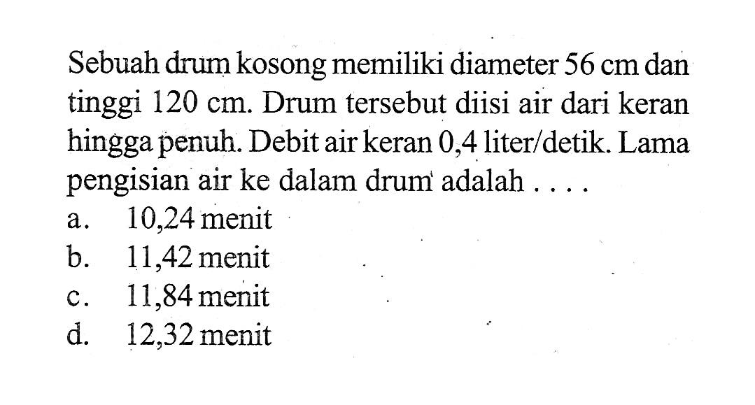 Sebuah drum kosong memiliki diameter 56 cm dan tinggi 120 cm. Drum tersebut diisi air dari keran hingga penuh. Debit air keran 0,4 liter/detik. Lama pengisian air ke dalam drum adalah....