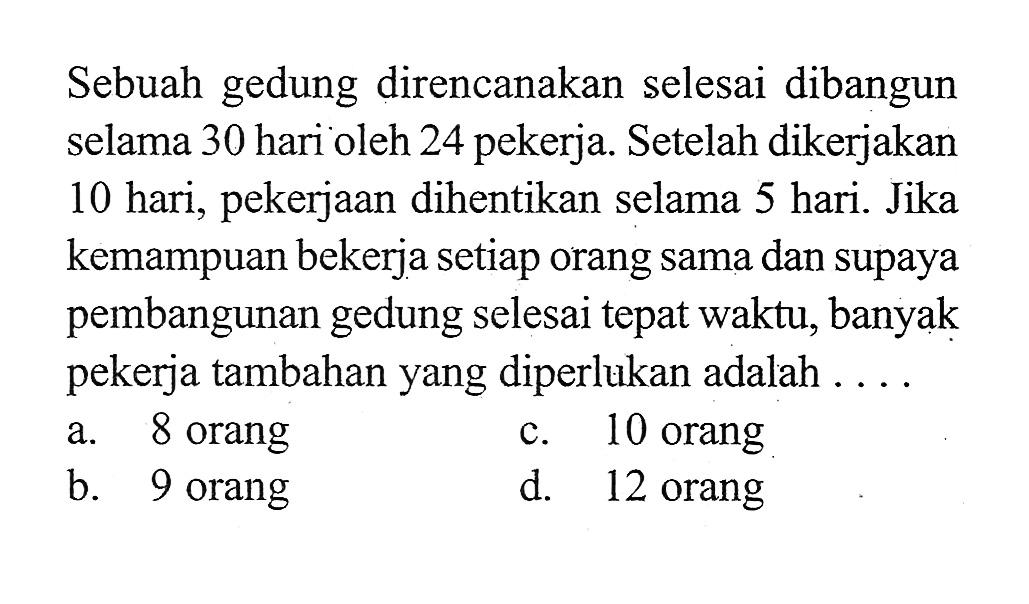 Sebuah gedung direncanakan selesai dibangun selama 30 hari oleh 24 pekerja. Setelah dikerjakan 10 hari, pekerjaan dihentikan selama 5 hari. Jika kemampuan bekerja setiap orang sama dan supaya pembangunan gedung selesai tepat waktu, banyak pekerja tambahan yang diperlukan adalah ....