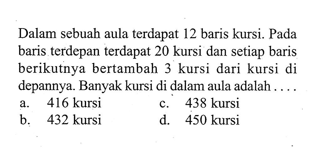 Dalam sebuah aula terdapat 12 baris kursi. Pada baris terdepan terdapat 20 kursi dan setiap baris berikutnya bertambah 3 kursi dari kursi di depannya. Banyak kursi di dalam aula adalah a. 416 kursi c. 438 kursi b. 432 kursi d. 450 kursi