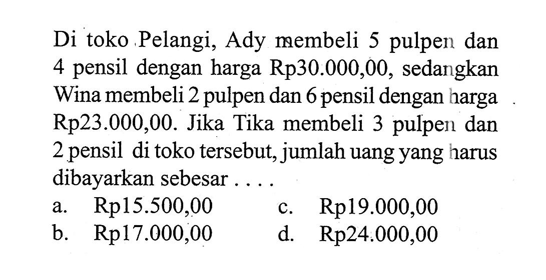 Di toko Pelangi, Ady membeli 5 pulpen dan 4 pensil dengan harga Rp30.000,00, sedangkan Wina membeli 2 pulpen dan 6 pensil dengan harga Rp23.000,00. Jika Tika membeli 3 pulpen dan 2 pensil di toko tersebut, jumlah uang yang harus dibayarkan sebesar ... a. Rp15.500,00 c. Rp19.000,00 b. Rp17.000,00 d. Rp24.000,00