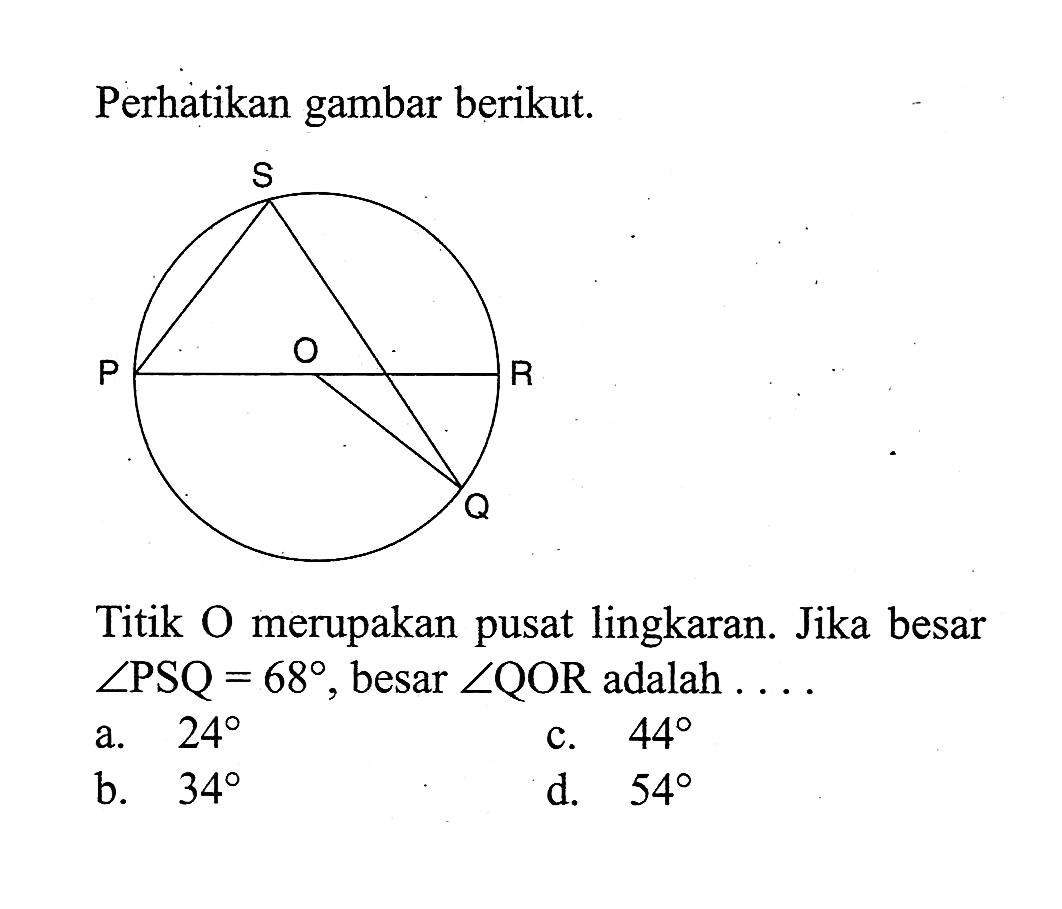 Perhatikan gambar berikut.
Titik O merupakan pusat lingkaran. Jika besar  sudut PSQ=68, besar  sudut QOR adalah  .... 
a.  24 
c.  44 
b.  34 
d.  54 