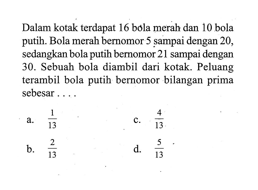 Dalam kotak terdapat 16 bola merah dan 10 bola putih. Bola merah bernomor 5 sampai dengan 20, sedangkan bola putih bernomor 21 sampai dengan 30. Sebuah bola diambil dari kotak. Peluang terambil bola putih bernomor bilangan prima sebesar ....
