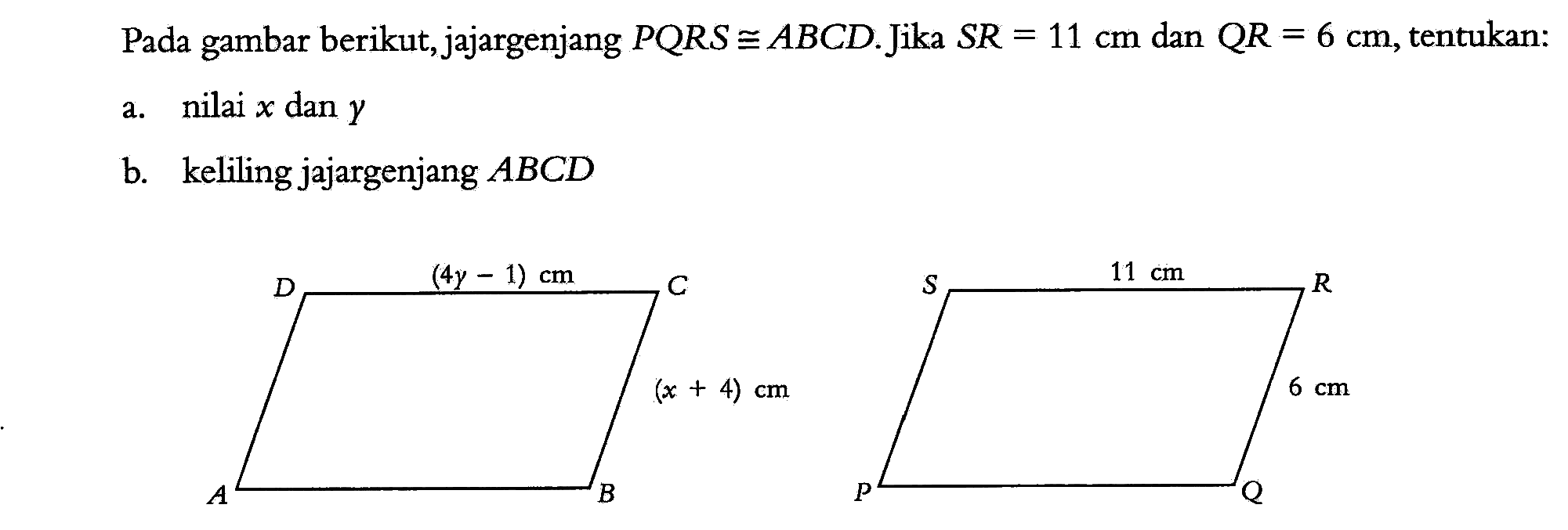 Pada gambar berikut, jajargenjang PQRS kongruen ABCD. Jika SR=11 cm dan QR=6 cm, tentukan: a. nilai x dan y b. keliling jajargenjang ABCD (4y-1) cm (x+4) cm 11 cm 6 cm