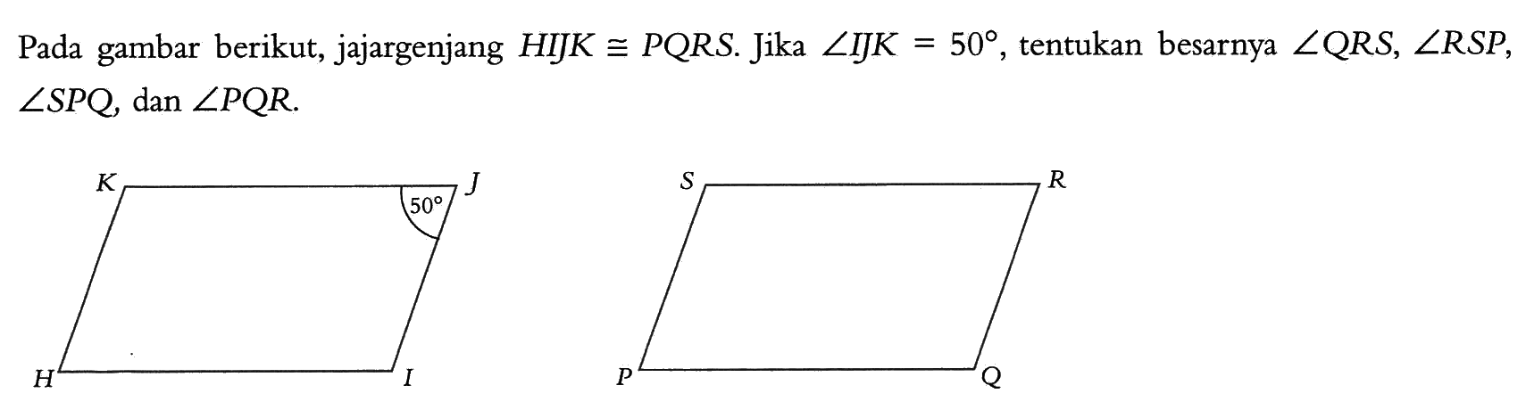 Pada gambar berikut, jajargenjang HIJK kongruen PQRS. Jika sudut IJK=50, tentukan besarnya sudut QRS, sudut RSP, sudut SPQ, dan sudut PQR. H I J 50 K P Q R S 