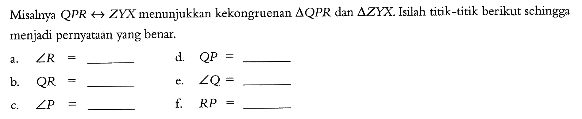 Misalnya  QPR right->ZYX  menunjukkan kekongruenan  segitiga QPR  dan  segitiga ZYX. Isilah titik-titik berikut sehingga menjadi pernyataan yang benar.a. sudut R= b. QR= c. sudut P=d. QP= e. sudut Q=  f. RP= 