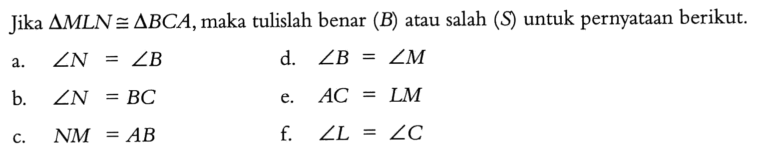 Jika segitiga MLN kongruen segitiga BCA, maka tulislah benar (B) atau salah (S) untuk pernyataan berikut.a.  sudut N = sudut B b.  sudut N = BC c.  NM = AB d.  sudut B = sudut M e.  AC = LM f.   sudut L = sudut C 