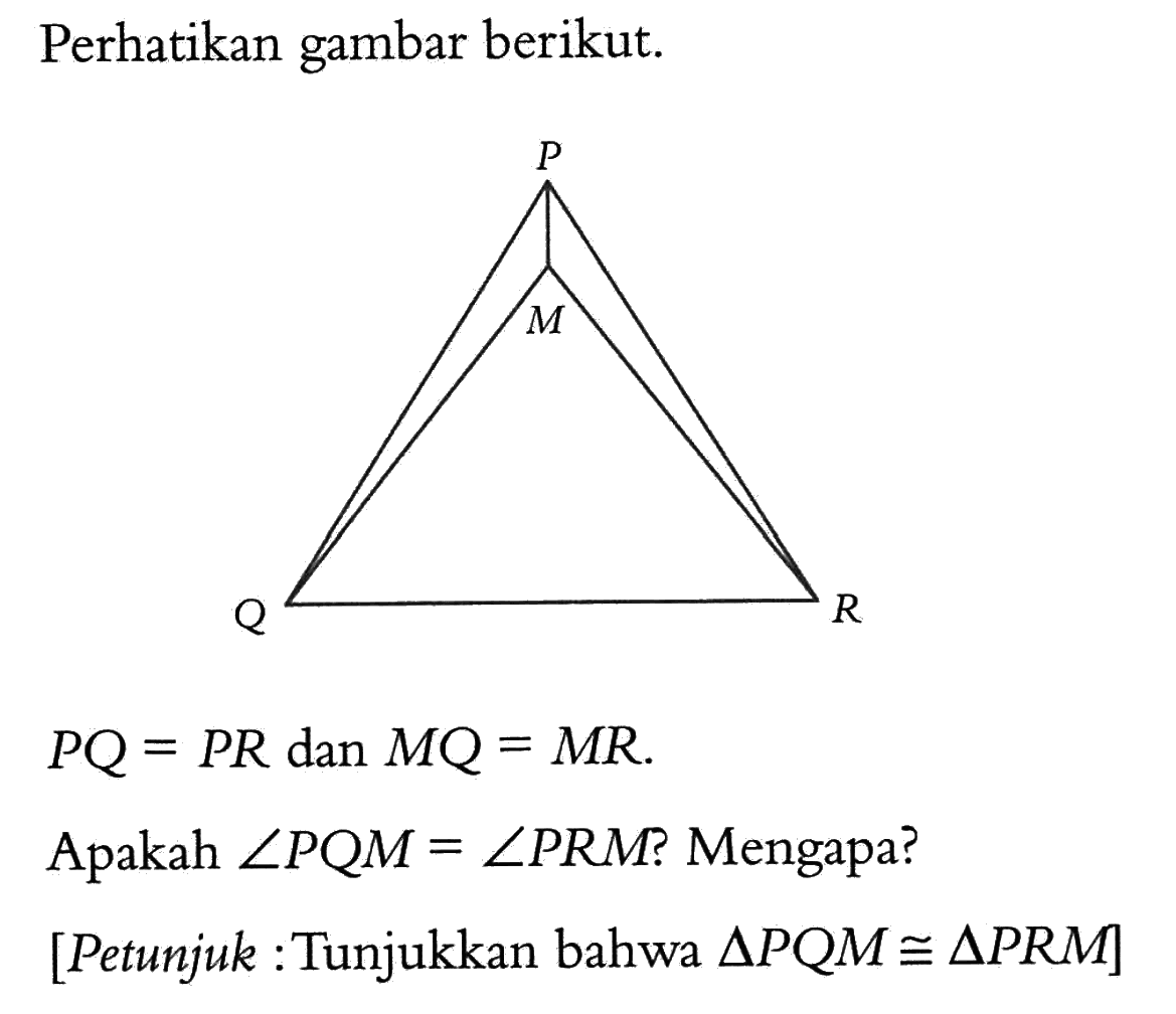 Perhatikan gambar berikut.
PQ=PR dan MQ=MR
Apakah sudut PQM=sudut PRM ? Mengapa?
[Petunjuk:Tunjukkan bahwa segitiga PQM kongruen segitiga PRM]