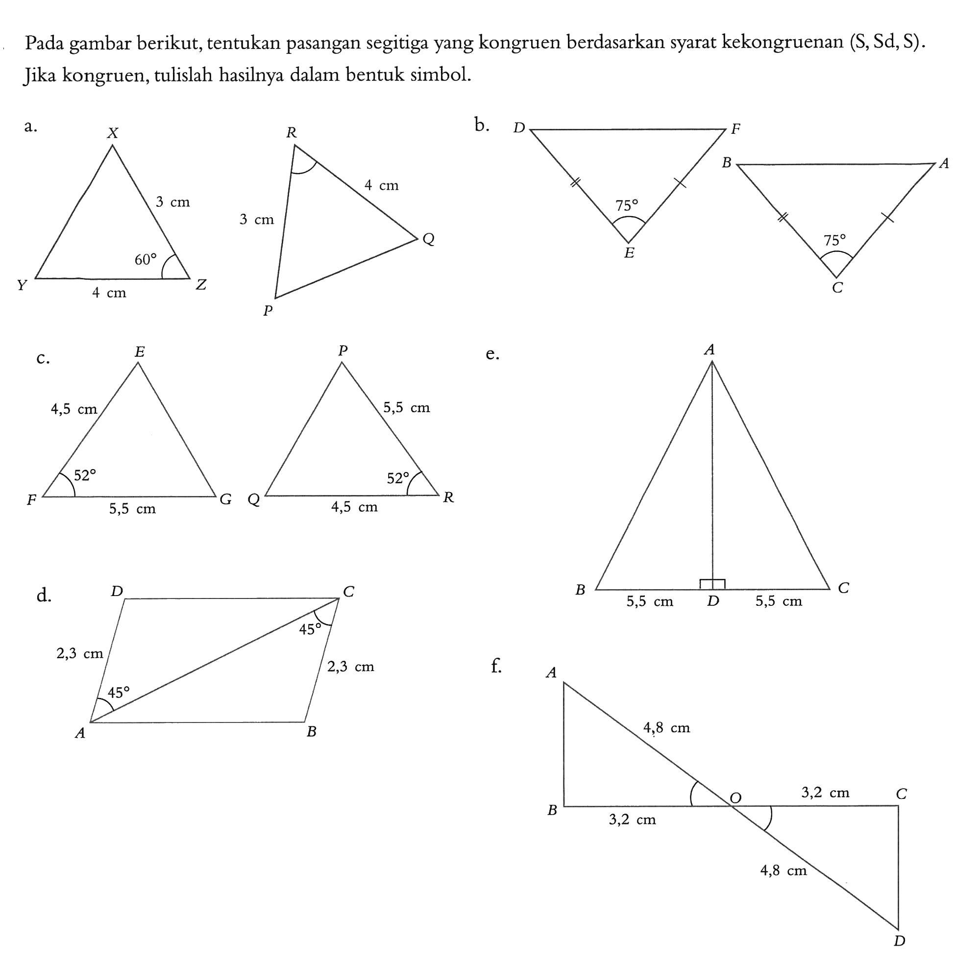 Pada gambar berikut, tentukan pasangan segitiga yang kongruen berdasarkan syarat kekongruenan (S, Sd, S). Jika kongruen, tulislah hasilnya dalam bentuk simbol. a. X Y Z 3 cm 60 4 cm P Q R 3 cm 4 cm b. D E F 75 A B C 75 c. E F G 4,5 cm 52 5,5 cm P Q R 5,5 cm 52 4,5 cm d. A B C D 2,3 cm 45 45 2,3 cm e. A B C D 5,5 cm 5,5 cm f. A B O C D 4,8 cm 3,2 cm 3,2 cm 4,8 cm 