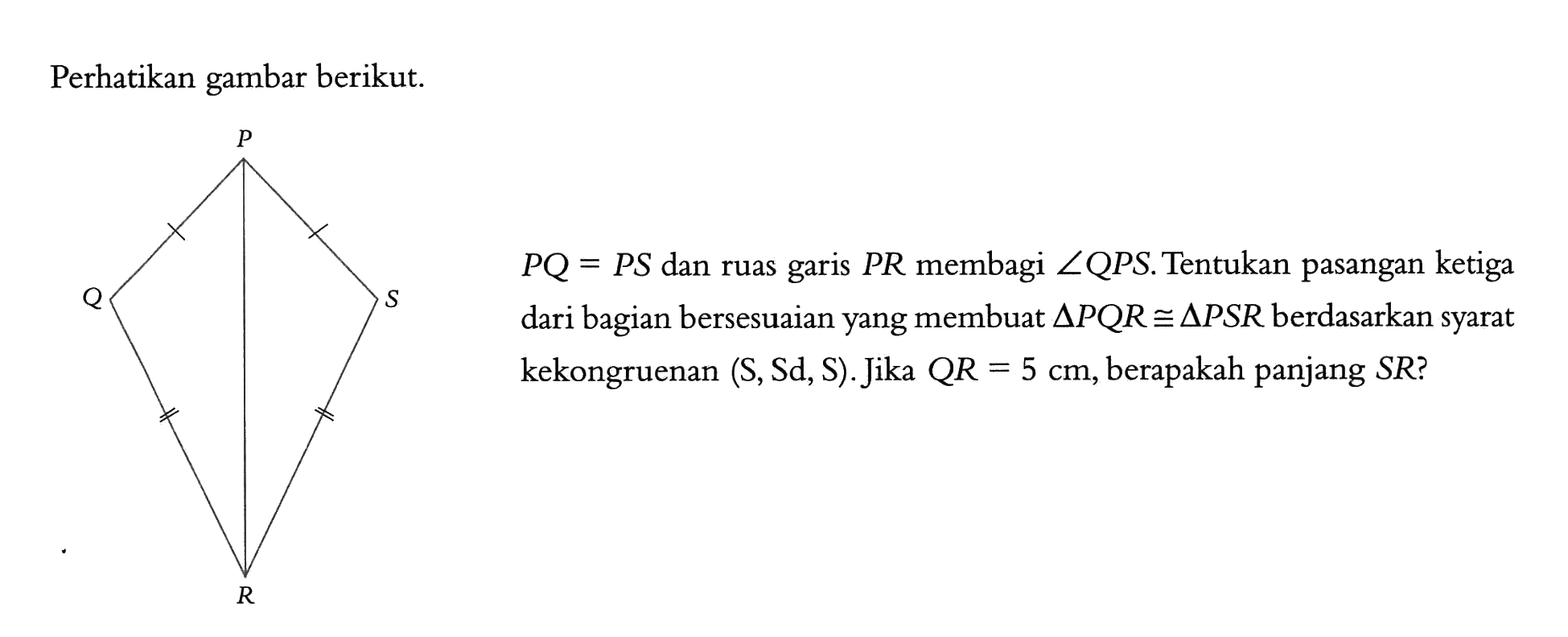 Perhatikan gambar berikut. P Q=P S  dan ruas garis  P R  membagi  sudut Q P S . Tentukan pasangan ketiga dari bagian bersesuaian yang membuat  segitiga P Q R kongruen segitiga P S R  berdasarkan syarat kekongruenan (S, Sd, S). Jika QR  =5 cm , berapakah panjang SR?