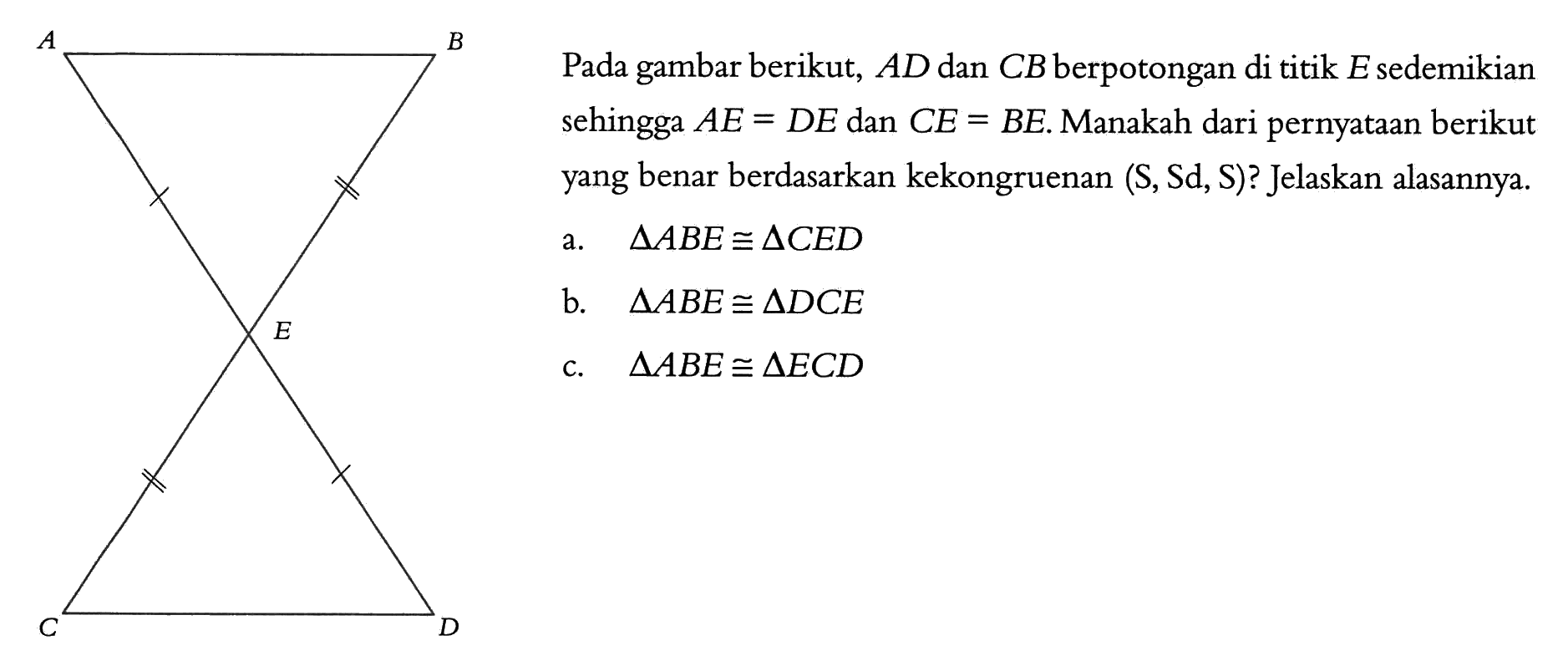 A B E C D Pada gambar berikut, AD dan CB berpotongan di titik E sedemikian sehingga AE=DE dan CE=BE. Manakah dari pernyataan berikut yang benar berdasarkan kekongruenan (S,Sd,S)? Jelaskan alasannya. a. segitiga ABE kongruen segitiga CED b. segitiga ABE kongruen segitiga DCE c. segitiga ABE kongruen segitiga ECD 