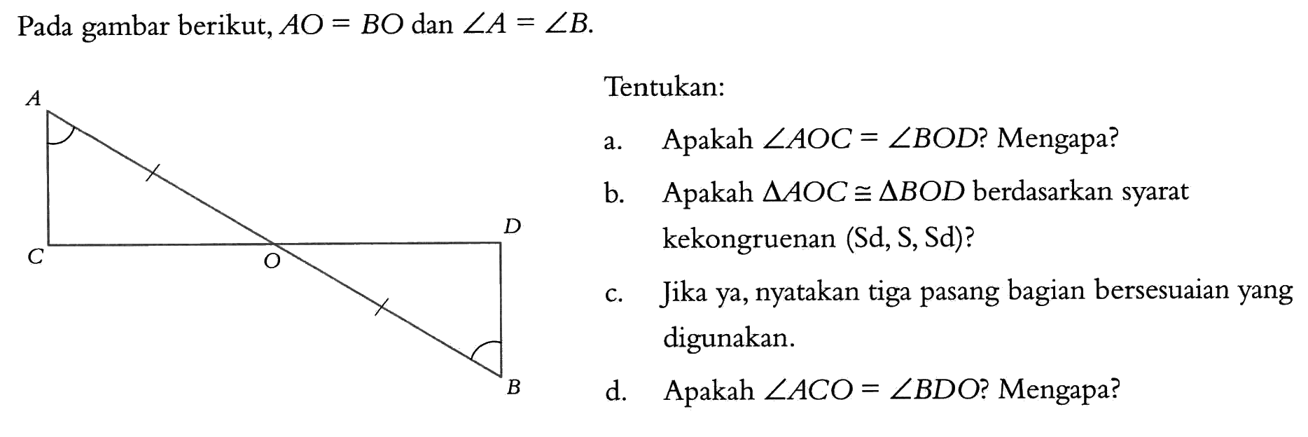 Pada gambar berikut, AO=BO dan sudut A=sudut B. Tentukan: a. Apakah sudut AOC=sudut BOD? Mengapa? b. Apakah segitiga AOC kongruen segitiga BOD berdasarkan syarat kekongruenan (Sd,S,Sd)? c. Jika ya, nyatakan tiga pasang bagian bersesuaian yang digunakan. d. Apakah sudut ACO=sudut BDO? Mengapa? 