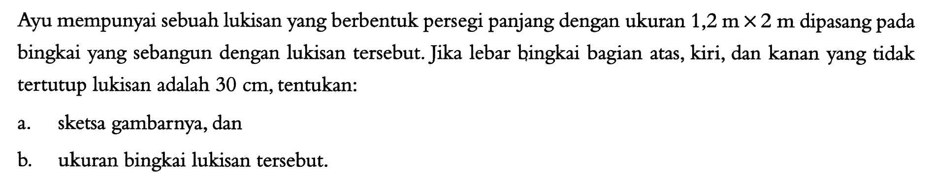 Ayu mempunyai sebuah lukisan yang berbentuk persegi panjang dengan ukuran 1,2 m x 2 m dipasang pada bingkai yang sebangun dengan lukisan tersebut. Jika lebar bingkai bagian atas, kiri, dan kanan yang tidak tertutup lukisan adalah 30 cm, tentukan: a. sketsa gambarnya, dan b. ukuran bingkai lukisan tersebut. 