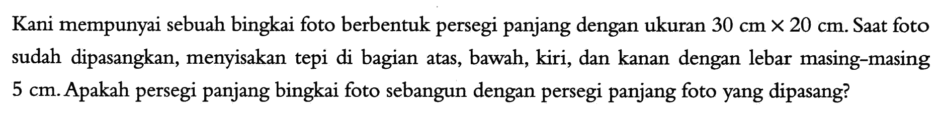 Kani mempunyai sebuah bingkai foto berbentuk persegi panjang dengan ukuran 30 cm x 20 cm. Saat foto sudah dipasangkan, menyisakan tepi di bagian atas, bawah, kiri, dan kanan dengan lebar masing-masing 5 cm. Apakah persegi panjang bingkai foto sebangun dengan persegi panjang foto yang dipasang?