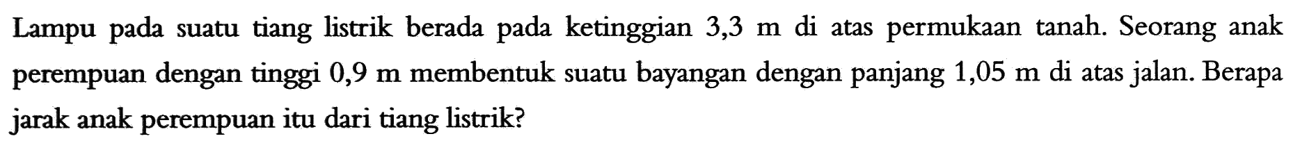 Lampu pada suatu tiang listrik berada pada ketinggian 3,3 m di atas permukaan tanah. Seorang anak perempuan dengan tinggi 0,9 m membentuk suatu bayangan dengan panjang 1,05 m di atas jalan. Berapa jarak anak perempuan itu dari tiang listrik?