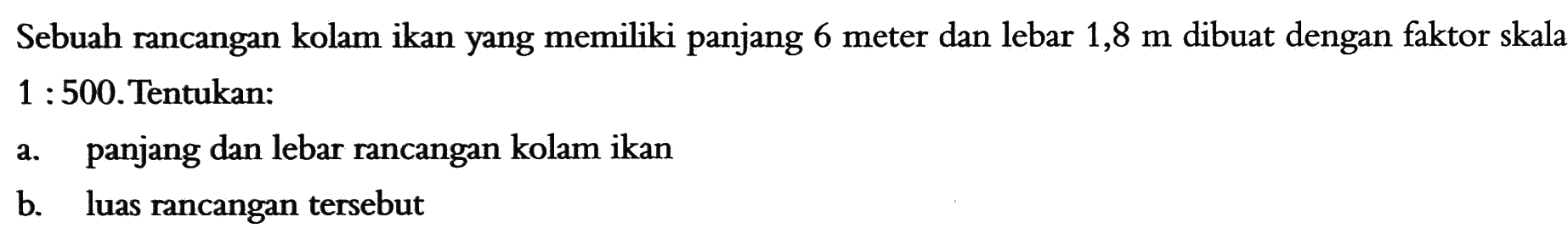 Sebuah rancangan kolam ikan yang memiliki panjang 6 meter dan lebar  1,8 m  dibuat dengan faktor skala  1: 500 .Tentukan:a. panjang dan lebar rancangan kolam ikanb. luas rancangan tersebut