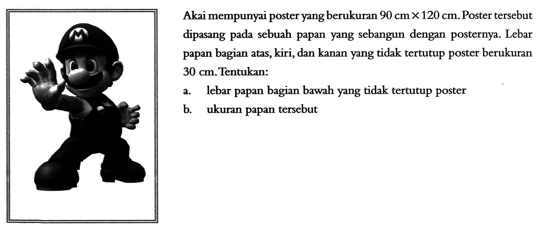 Akai mempunyai poster yang berukuran 90 cm x 120 cm. Poster tersebut dipasang pada sebuah papan yang sebangun dengan posternya. Lebar papan bagian atas, kiri, dan kanan yang tidak tertutup poster berukuran 30 cm. Tentukan: 
a. lebar papan bagian bawah yang tidak tertutup poster 
b. ukuran papan tersebut