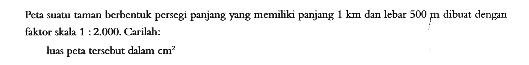 Peta suatu taman berbentuk persegi panjang yang memiliki panjang  1 km  dan lebar  500 m  dibuat dengan faktor skala  1: 2.000 . Carilah:luas peta tersebut dalam  cm^2 