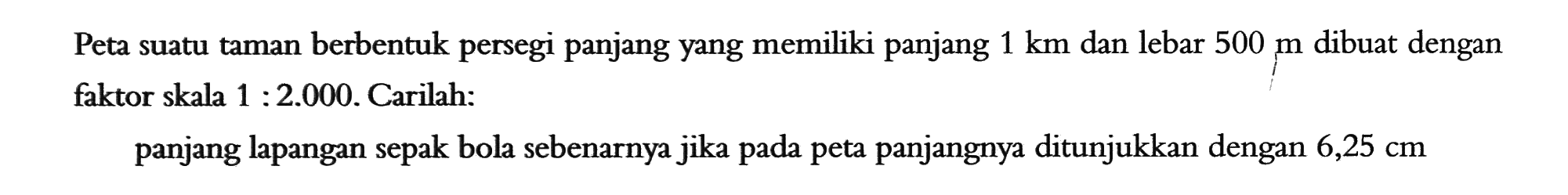 Peta suatu taman berbentuk persegi panjang yang memiliki panjang 1 km dan lebar 500 m dibuat dengan faktor skala 1 : 2.000. Carilah:panjang lapangan sepak bola sebenarnya jika pada peta panjangnya ditunjukkan dengan  6,25 cm 