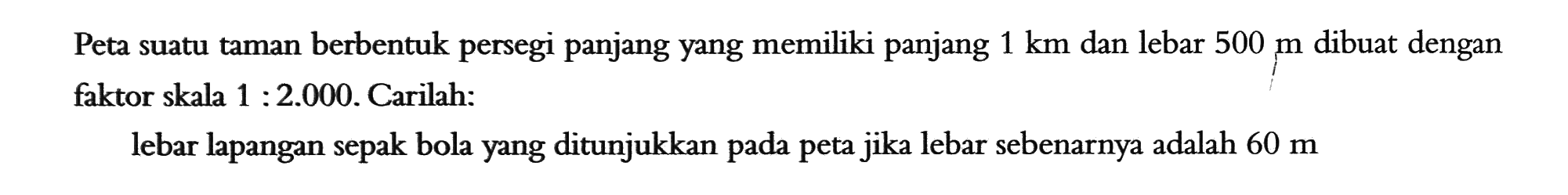 Peta suatu taman berbentuk persegi panjang yang memiliki panjang 1 km dan lebar 500 m dibuat dengan faktor skala 1:2.000. Carilah: lebar lapangan sepak bola yang ditunjukkan pada peta jika lebar sebenarnya adalah 60 m 