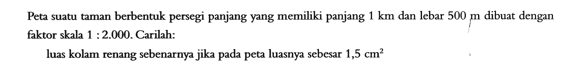 Peta suatu taman berbentuk persegi panjang yang memiliki panjang 1 km dan lebar 500 m dibuat dengan faktor skala 1: 2.000. Carilah:luas kolam renang sebenarnya jika pada peta luasnya sebesar 1,5 cm^2 