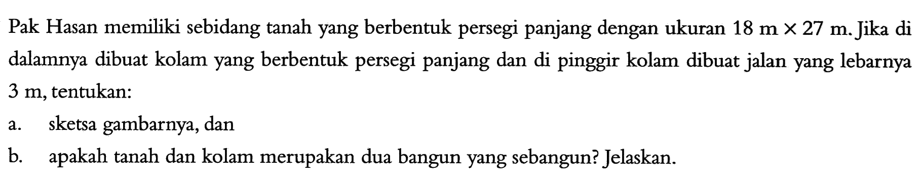 Pak Hasan memiliki sebidang tanah yang berbentuk persegi panjang dengan ukuran 18 m x 27 m. Jika di dalamnya dibuat kolam yang berbentuk persegi panjang dan di pinggir kolam dibuat jalan yang lebarnya 3 m, tentukan:a. sketsa gambarnya, dan b. apakah tanah dan kolam merupakan dua bangun yang sebangun? Jelaskan. 