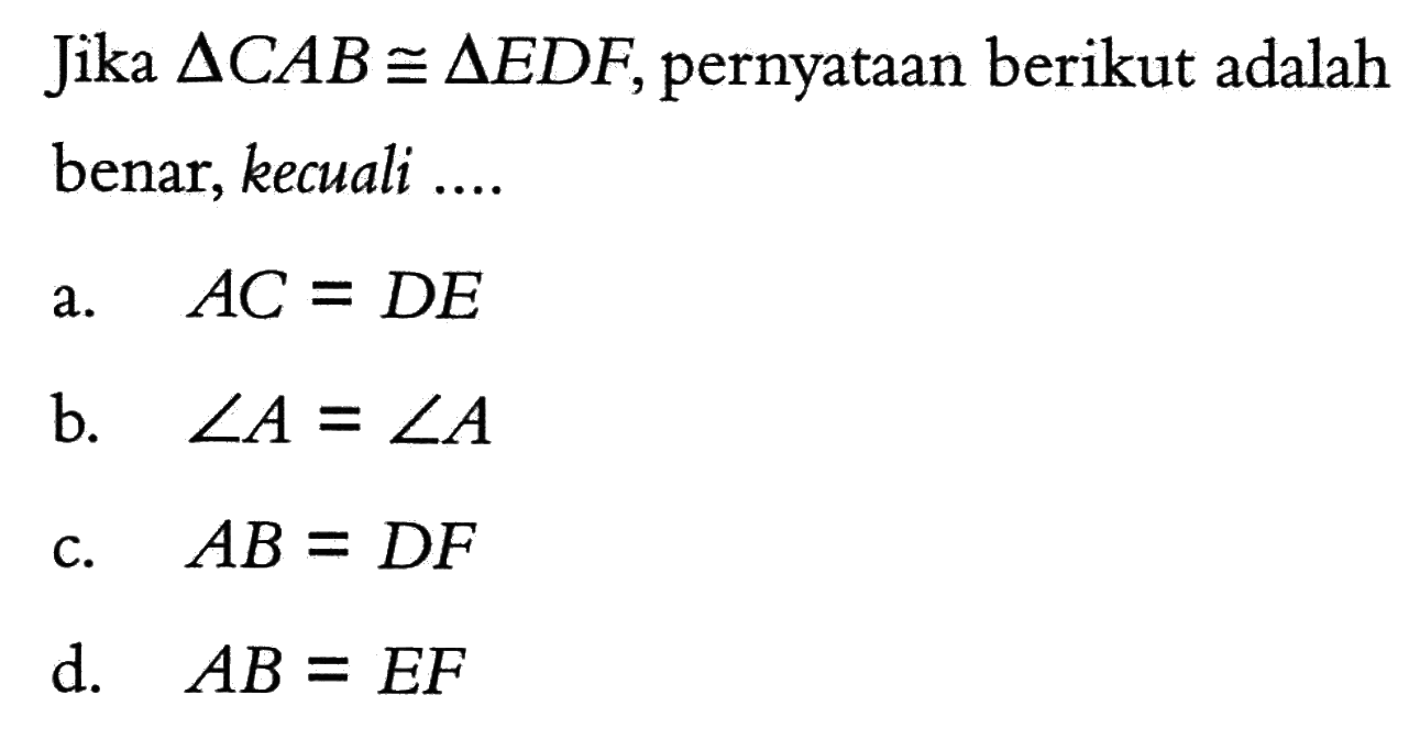 Jika segitiga CAB kongruen segitiga EDF, pernyataan berikut adalah benar, kecuali ....
a.  AC=DE 
b.  sudut A=sudut A 
c.  AB=DF 
d.  AB=EF 