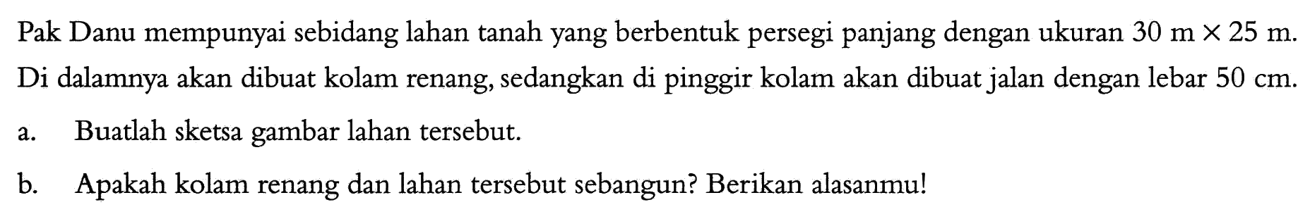 Pak Danu mempunyai sebidang lahan tanah yang berbentuk persegi panjang dengan ukuran 30 mx25 m. Di dalamnya akan dibuat kolam renang, sedangkan di pinggir kolam akan dibuat jalan dengan lebar 50 cm. a. Buatlah sketsa gambar lahan tersebut. b. Apakah kolam renang dan lahan tersebut sebangun? Berikan alasanmu! 