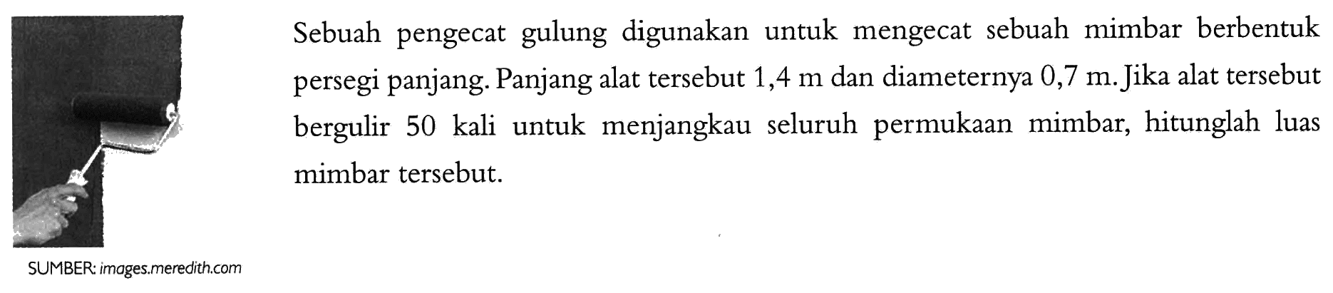 Sebuah pengecat gulung digunakan untuk mengecat sebuah mimbar berbentuk persegi panjang. Panjang alat tersebut 1,4 m dan diameternya 0,7 m. Jika alat tersebut bergulir 50 kali untuk menjangkau seluruh permukaan mimbar, hitunglah luas mimbar tersebut.
SUMBER: images.meredith.com