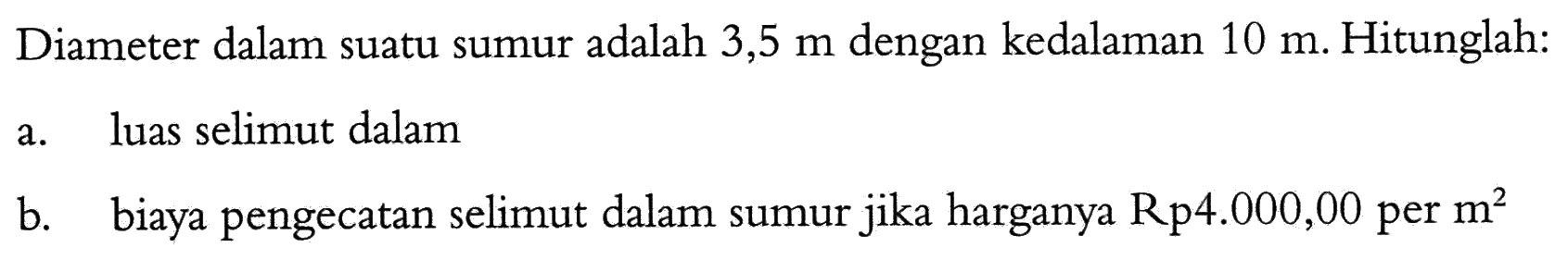 Diameter dalam suatu sumur adalah 3,5 m dengan kedalaman 10 m. Hitunglah:
a. luas selimut dalam
b. biaya pengecatan selimut dalam sumur jika harganya Rp 4.000,00 per m^2