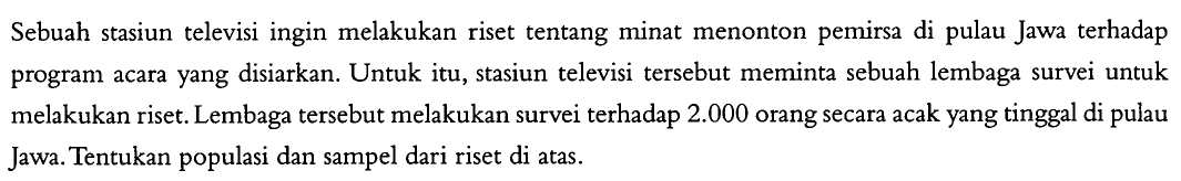 Sebuah stasiun televisi ingin melakukan riset tentang minat menonton pemirsa di pulau Jawa terhadap program acara yang disiarkan. Untuk itu, stasiun televisi tersebut meminta sebuah lembaga survei untuk melakukan riset. Lembaga tersebut melakukan survei terhadap 2.000 orang secara acak yang tinggal di pulau Jawa. Tentukan populasi dan sampel dari riset di atas.