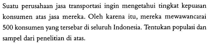 Suatu perusahaan jasa transportasi ingin mengetahui tingkat kepuasan konsumen atas jasa mereka. Oleh karena itu, mereka mewawancarai 500 konsumen yang tersebar di seluruh Indonesia. Tentukan populasi dan sampel dari penelitian di atas.