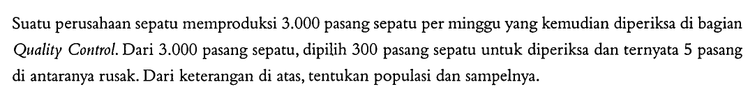 Suatu perusahaan sepatu memproduksi  3.000  pasang sepatu per minggu yang kemudian diperiksa di bagian Quality Control. Dari  3.000  pasang sepatu, dipilih 300 pasang sepatu untuk diperiksa dan ternyata 5 pasang di antaranya rusak. Dari keterangan di atas, tentukan populasi dan sampelnya.