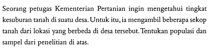 Seorang petugas Kementerian Pertanian ingin mengetahui tingkat kesuburan tanah di suatu desa. Untuk itu, ia mengambil beberapa sekop tanah dari lokasi yang berbeda di desa tersebut. Tentukan populasi dan sampel dari penelitian di atas.