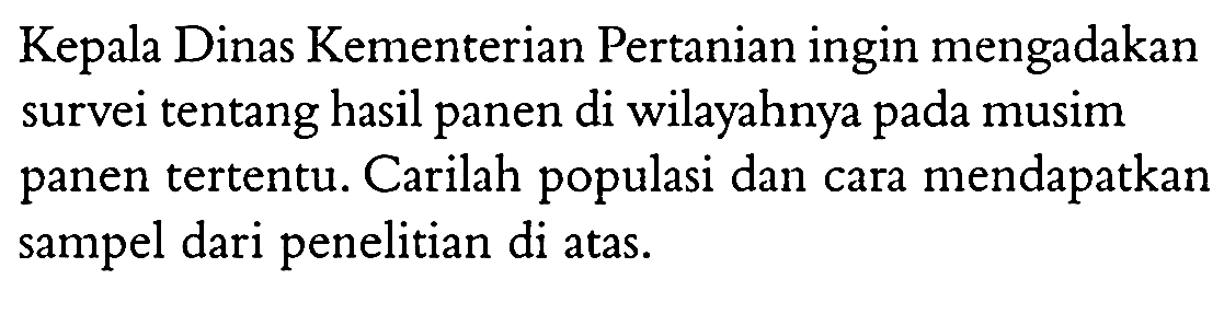 Kepala Dinas Kementerian Pertanian ingin mengadakan survei tentang hasil panen di wilayahnya pada musim panen tertentu. Carilah populasi dan cara mendapatkan sampel dari penelitian di atas.