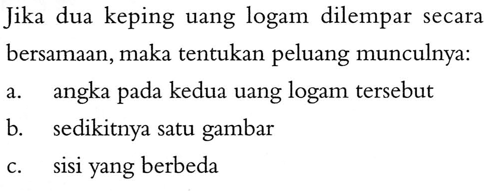 Jika dua keping uang logam dilempar secara bersamaan, maka tentukan peluang munculnya:a. angka pada kedua uang logam tersebut b. sedikitnya satu gambar c. sisi yang berbeda 