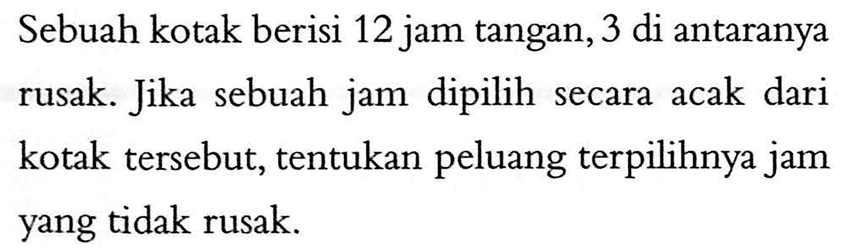 Sebuah kotak berisi 12 jam tangan, 3 di antaranya rusak. Jika sebuah jam dipilih secara acak dari kotak tersebut, tentukan peluang terpilihnya jam yang tidak rusak. 