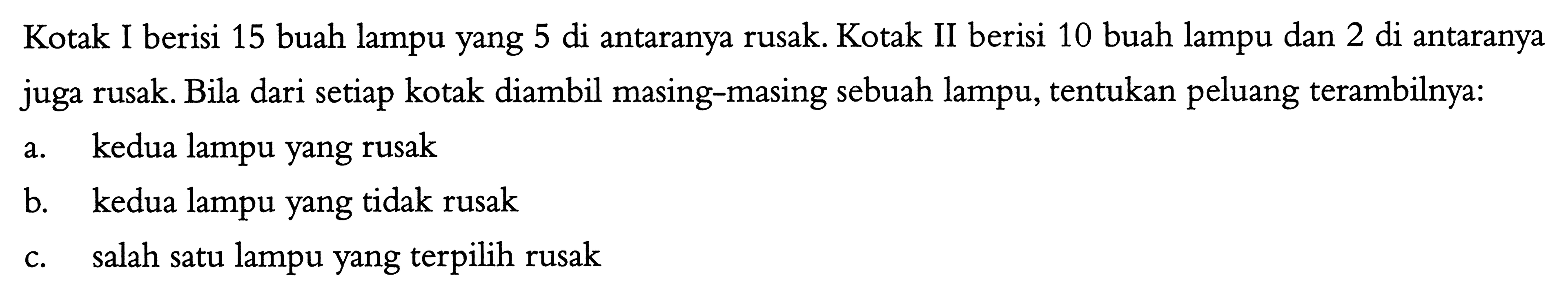 Kotak I berisi 15 buah lampu yang 5 di antaranya rusak. Kotak II berisi 10 buah lampu dan 2 di antaranya juga rusak. Bila dari setiap kotak diambil masing-masing sebuah lampu, tentukan peluang terambilnya:a. kedua lampu yang rusakb. kedua lampu yang tidak rusakc. salah satu lampu yang terpilih rusak