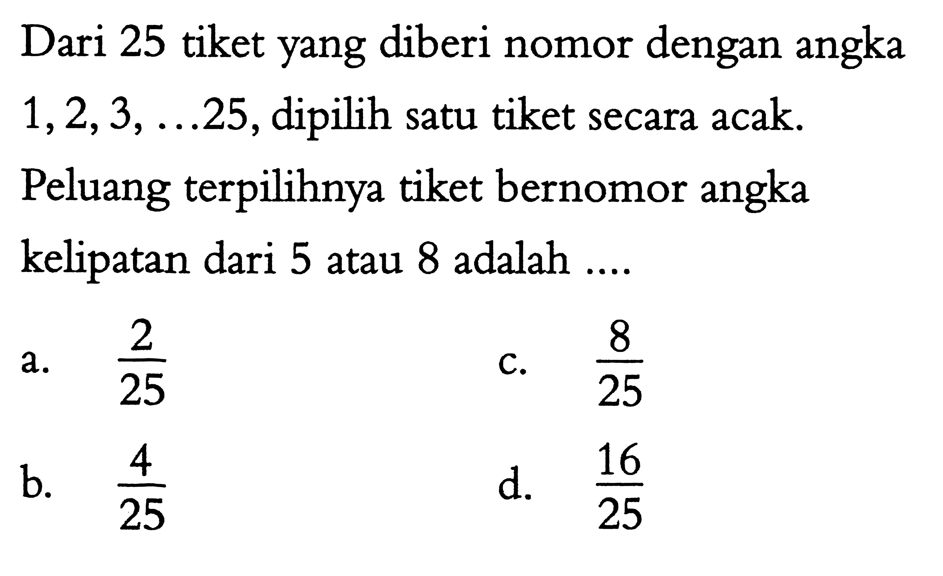 Dari 25 tiket yang diberi nomor dengan angka 1,2,3,  .... 25, dipilih satu tiket secara acak. Peluang terpilihnya tiket bernomor angka kelipatan dari 5 atau 8 adalah ....