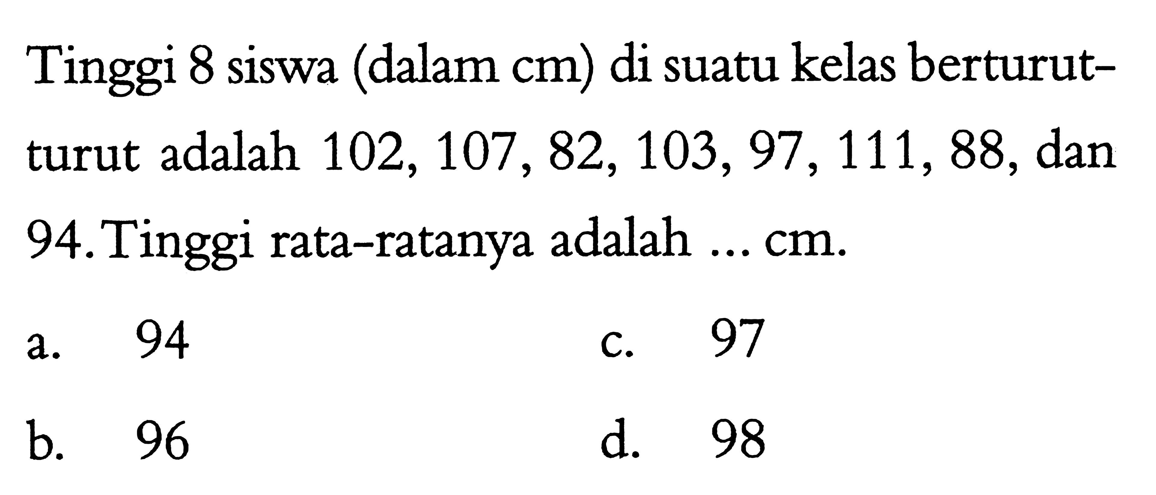 Tinggi 8 siswa (dalam cm) di suatu kelas berturutturut adalah  102, 107, 82, 103, 97, 111, 88, dan 94.Tinggi rata-ratanya adalah ... cm.