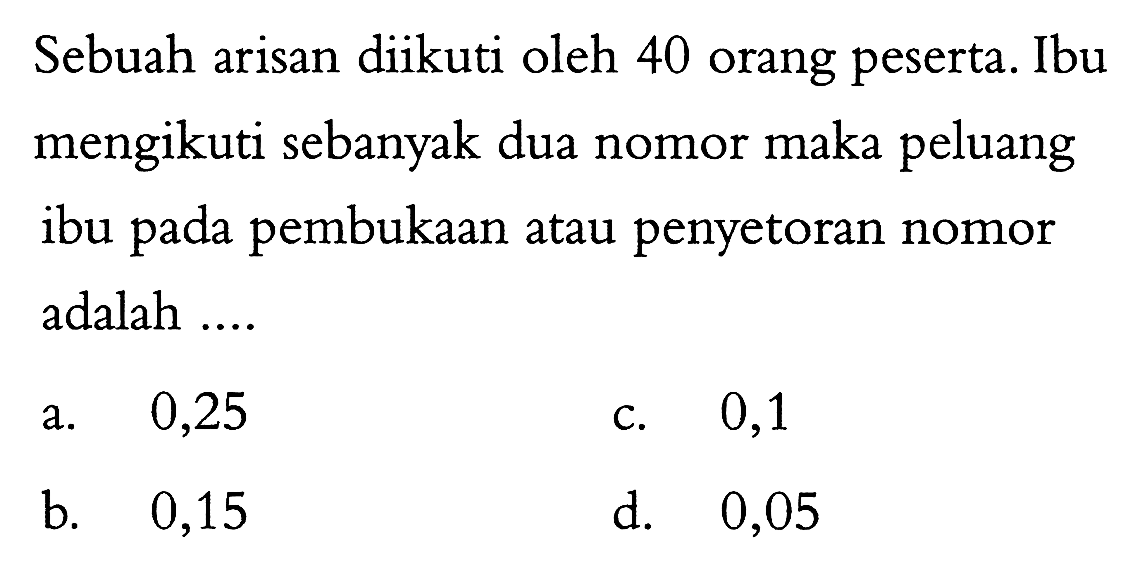 Sebuah arisan diikuti oleh 40 orang peserta. Ibu mengikuti sebanyak dua nomor maka peluang ibu pada pembukaan atau penyetoran nomor adalah....