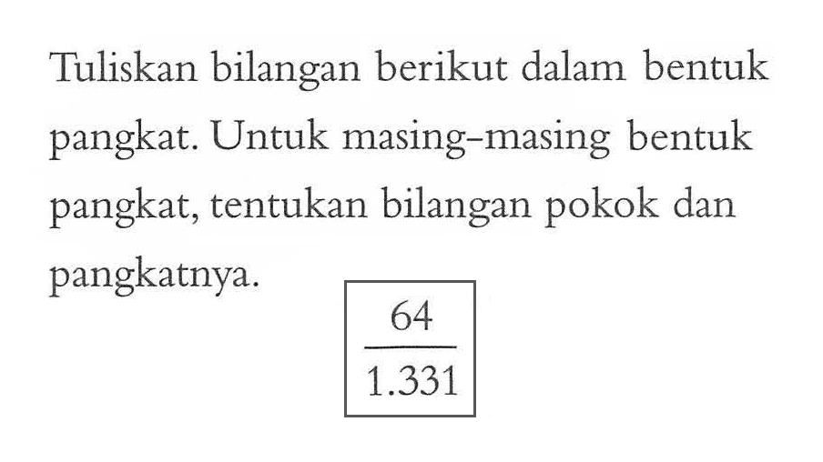 Tuliskan bilangan berikut dalam bentuk pangkat. Untuk masing-masing bentuk pangkat, tentukan bilangan pokok dan pangkatnya. 64/1.331