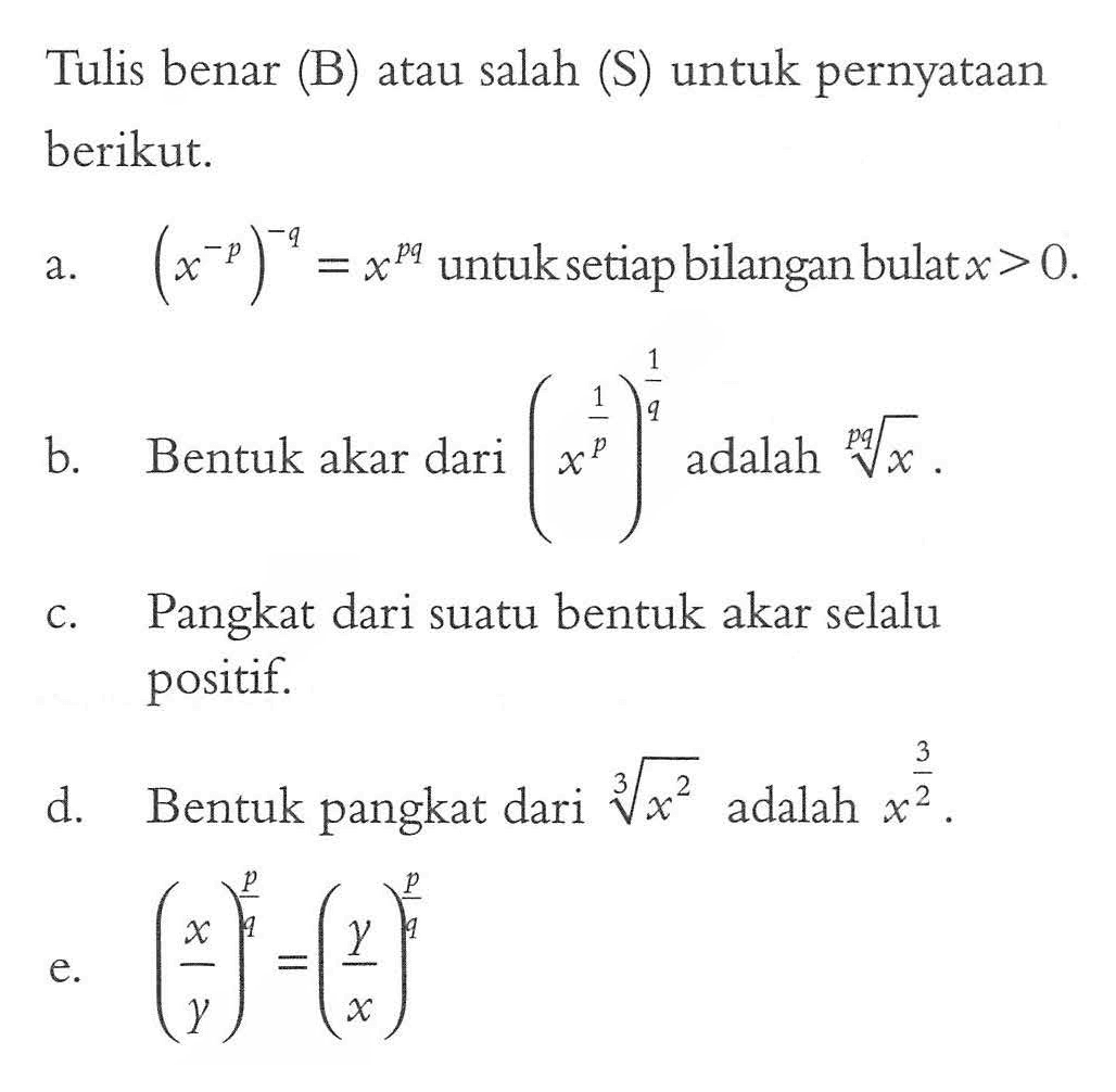 Tulis benar (B) atau salah (S) untuk pernyataan berikut. a. (x^(-p))^(-q) untuk setiap bilangan bulat x > 0. b. Bentuk akar dari (x^(1/p))^(1/q) adalah x^(1/pq). c. Pangkat dari suatu bentuk akar selalu positif. d. Bentuk pangkat dari x^(2/3) adalah x^(2/3) e. (x/y)^(p/q) = (y/x)^(p/q)